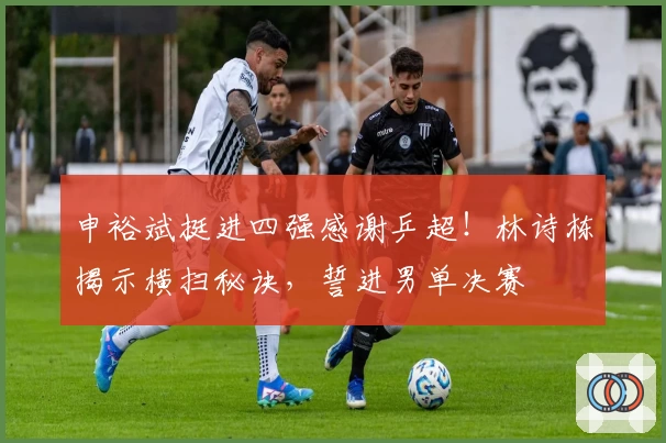 申裕斌挺进四强感谢乒超！林诗栋揭示横扫秘诀，誓进男单决赛