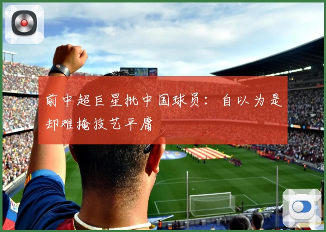 前中超巨星批中国球员:自以为是却难掩技艺平庸