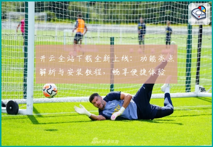 开云全站下载全新上线：功能亮点解析与安装教程，畅享便捷体验