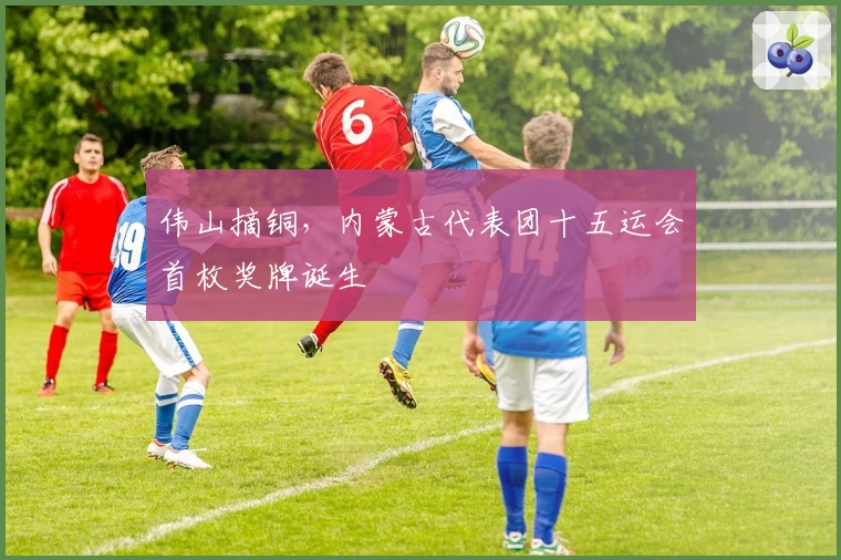 伟山摘铜，内蒙古代表团十五运会首枚奖牌诞生