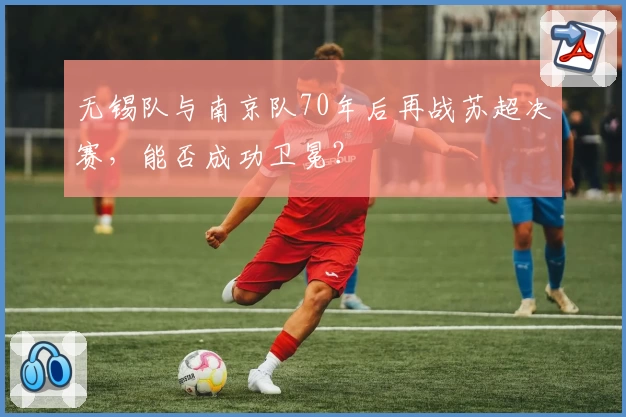 无锡队与南京队70年后再战苏超决赛,能否成功卫冕?
