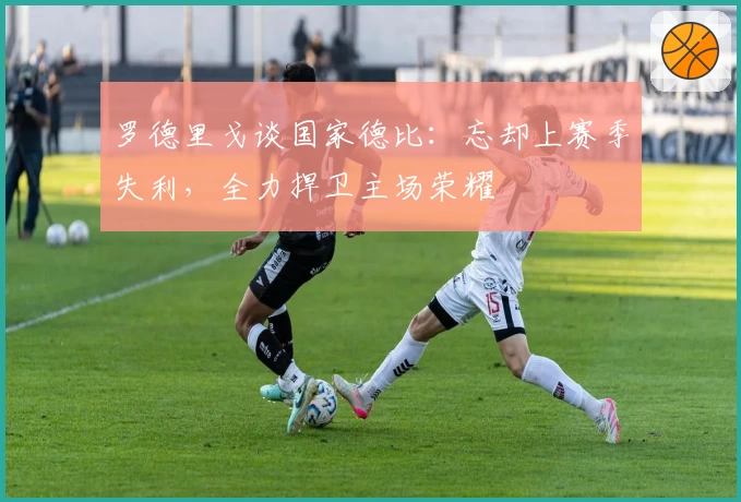 罗德里戈谈国家德比:忘却上赛季失利,全力捍卫主场荣耀