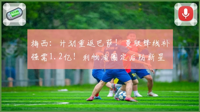 梅西：计划重返巴萨！曼联锋线补强需1.2亿！利物浦圈定后防新星