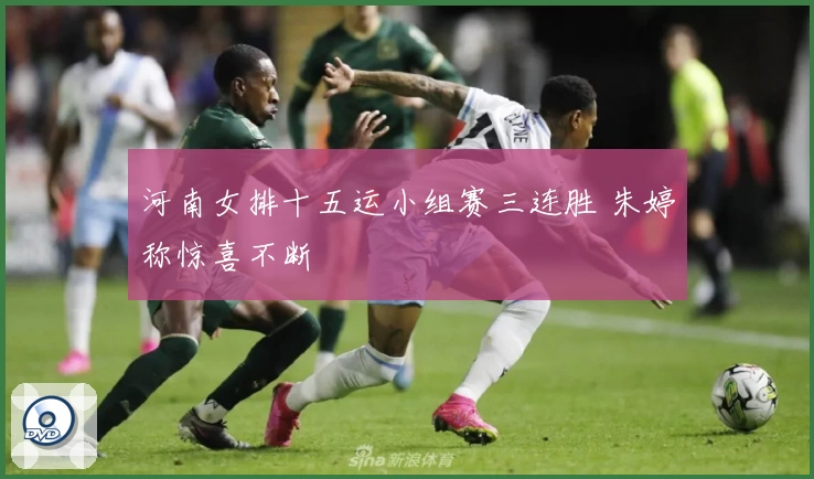 河南女排十五运小组赛三连胜 朱婷称惊喜不断