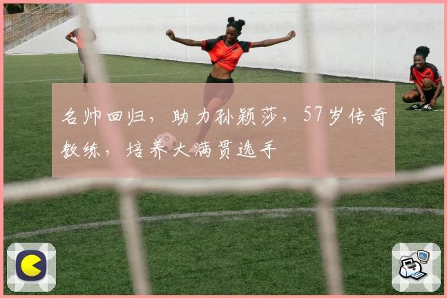 名帅回归，助力孙颖莎，57岁传奇教练，培养大满贯选手