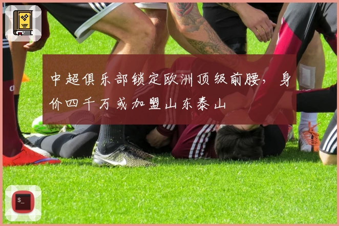 中超俱乐部锁定欧洲顶级前腰，身价四千万或加盟山东泰山