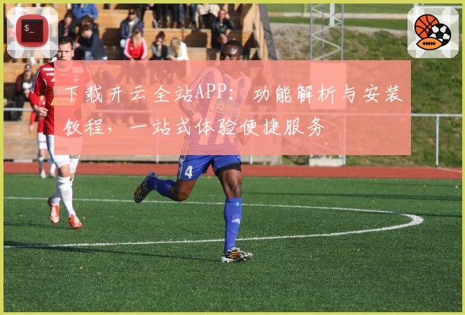下载开云全站APP：功能解析与安装教程，一站式体验便捷服务