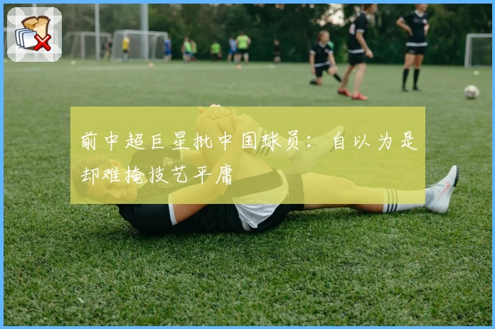 前中超巨星批中国球员:自以为是却难掩技艺平庸