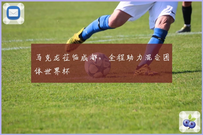 马克龙莅临成都，全程助力混合团体世界杯