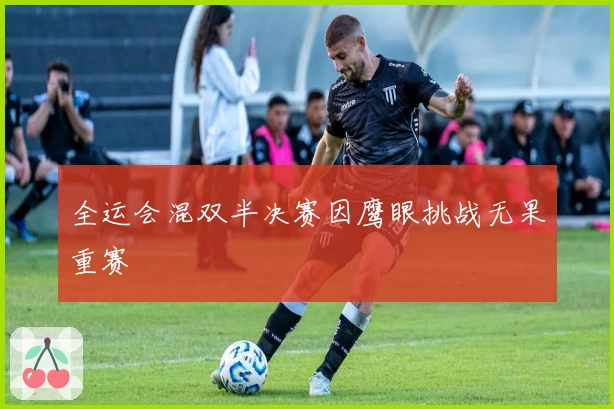 全运会混双半决赛因鹰眼挑战无果重赛