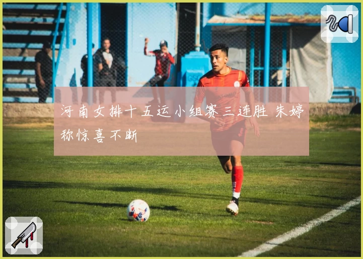 河南女排十五运小组赛三连胜 朱婷称惊喜不断