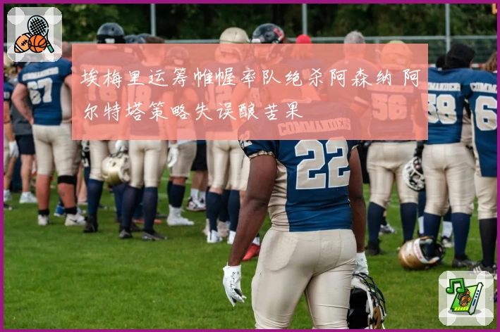 埃梅里运筹帷幄率队绝杀阿森纳 阿尔特塔策略失误酿苦果