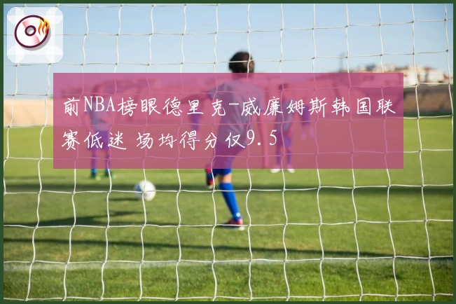 前NBA榜眼德里克-威廉姆斯韩国联赛低迷 场均得分仅9.5