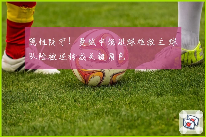 隐性防守！曼城中场进球难救主 球队险被逆转成关键角色