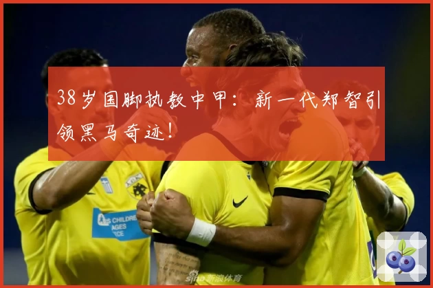 38岁国脚执教中甲:新一代郑智引领黑马奇迹!